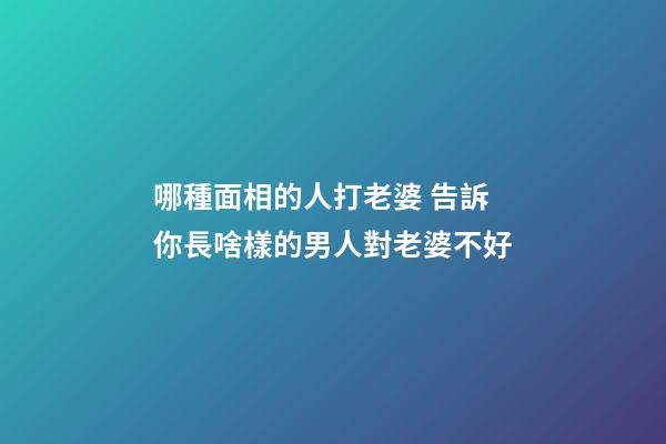 哪種面相的人打老婆 告訴你長啥樣的男人對老婆不好